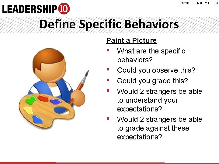 © 2013 LEADERSHIP IQ Define Specific Behaviors Paint a Picture • What are the