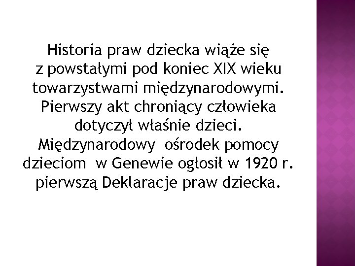 Historia praw dziecka wiąże się z powstałymi pod koniec XIX wieku towarzystwami międzynarodowymi. Pierwszy