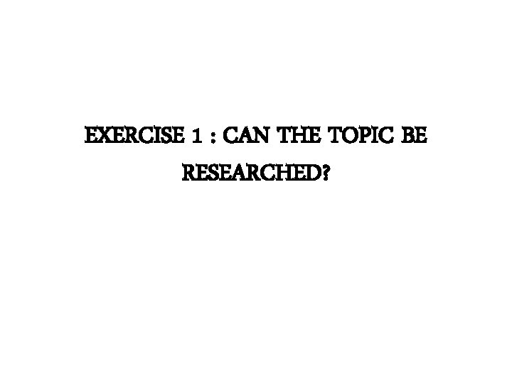 EXERCISE 1 : CAN THE TOPIC BE RESEARCHED? 