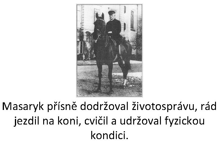 Masaryk přísně dodržoval životosprávu, rád jezdil na koni, cvičil a udržoval fyzickou kondici. 