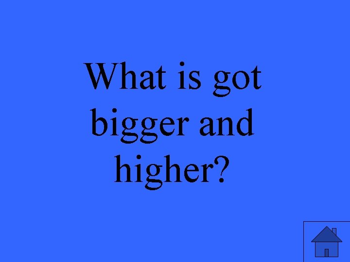 What is got bigger and higher? 