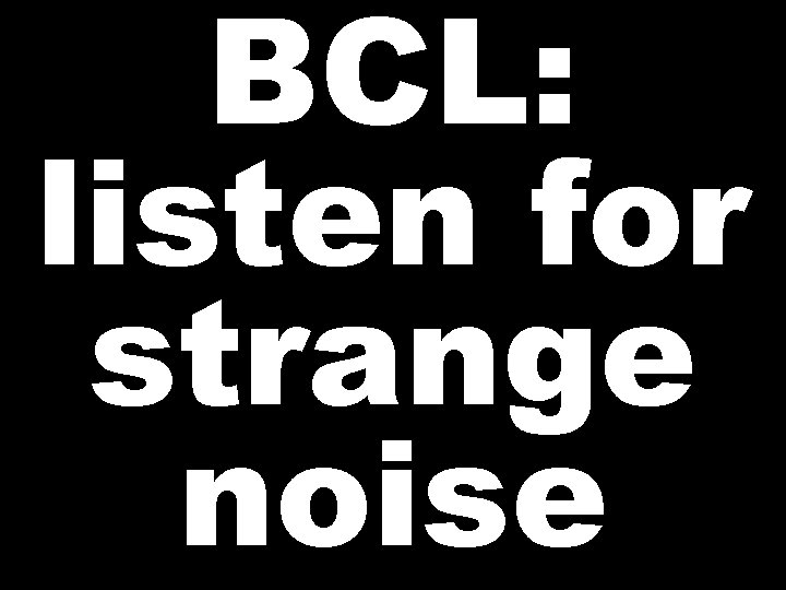 BCL: listen for strange noise 