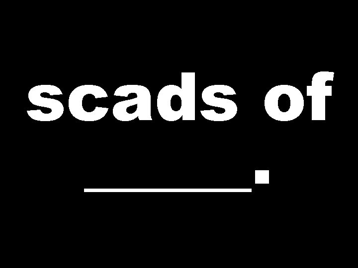 scads of _____. 