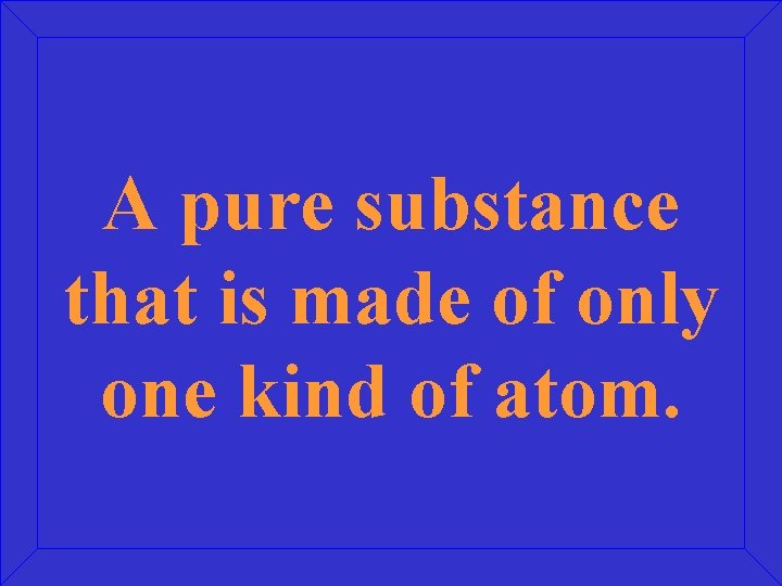 A pure substance that is made of only one kind of atom. 