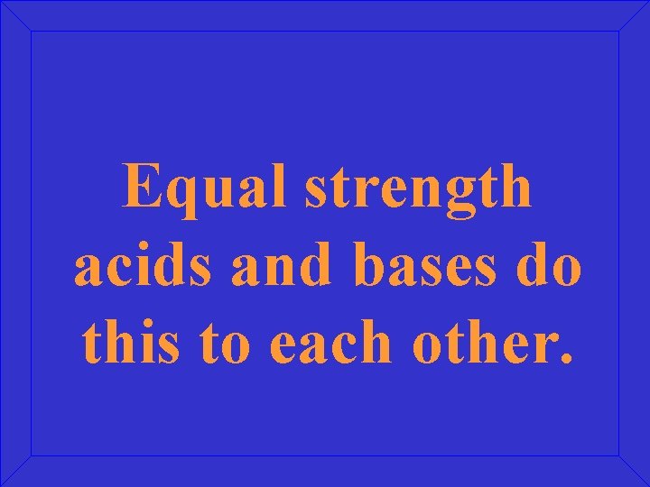 Equal strength acids and bases do this to each other. 