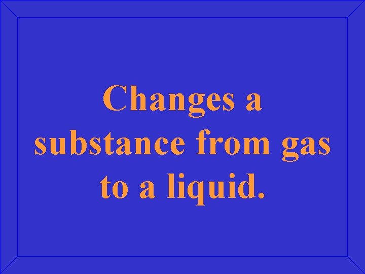 Changes a substance from gas to a liquid. 