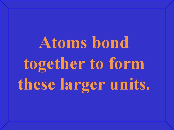 Atoms bond together to form these larger units. 