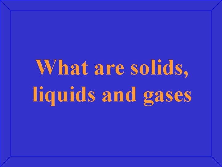 What are solids, liquids and gases 