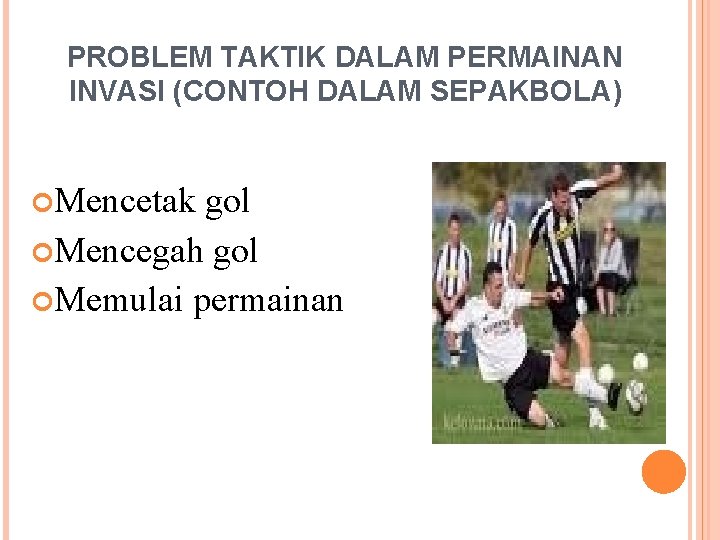 PROBLEM TAKTIK DALAM PERMAINAN INVASI (CONTOH DALAM SEPAKBOLA) Mencetak gol Mencegah gol Memulai permainan