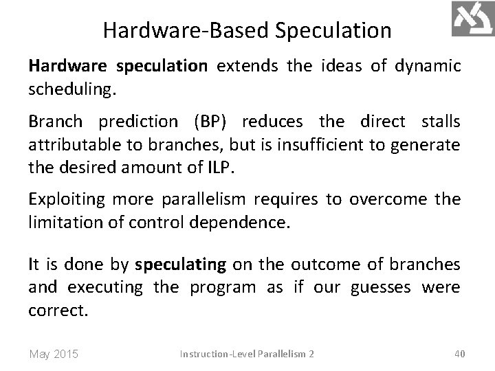 Hardware-Based Speculation Hardware speculation extends the ideas of dynamic scheduling. Branch prediction (BP) reduces