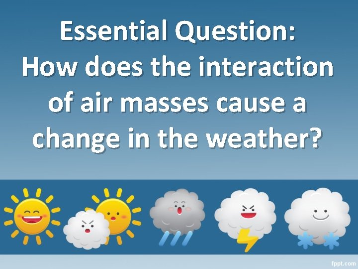 Essential Question: How does the interaction of air masses cause a change in the