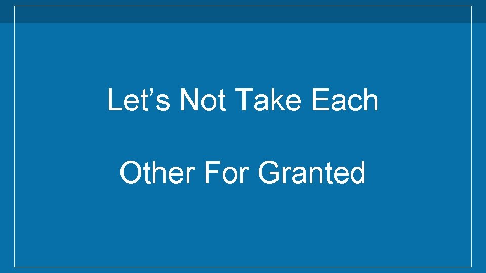 Let’s Not Take Each Other For Granted Let’s Not Take Each Other For Granted