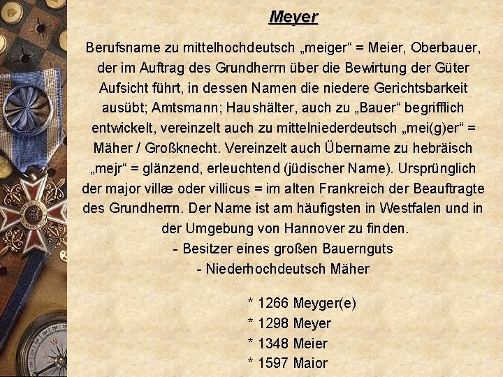 Meyer Berufsname zu mittelhochdeutsch „meiger“ = Meier, Oberbauer, der im Auftrag des Grundherrn über