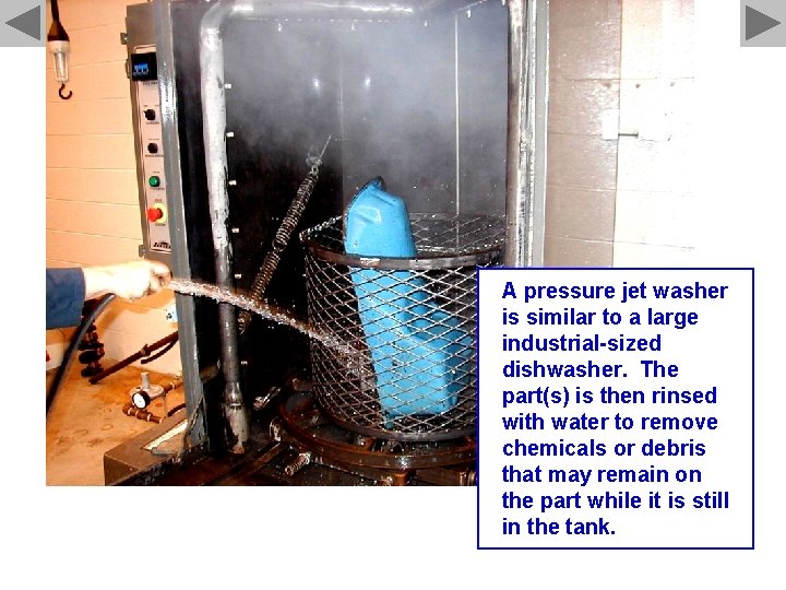 A pressure jet washer is similar to a large industrial-sized dishwasher. The part(s) is