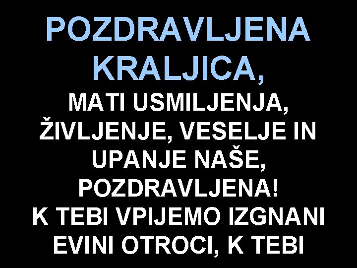 POZDRAVLJENA KRALJICA, MATI USMILJENJA, ŽIVLJENJE, VESELJE IN UPANJE NAŠE, POZDRAVLJENA! K TEBI VPIJEMO IZGNANI