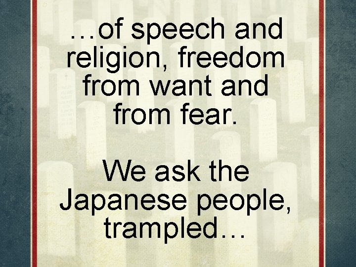 …of speech and religion, freedom from want and from fear. We ask the Japanese