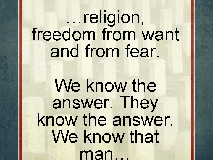 …religion, freedom from want and from fear. We know the answer. They know the