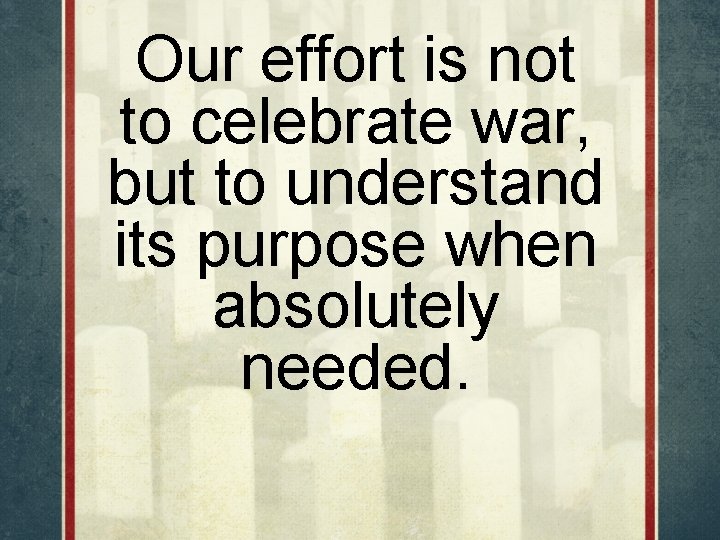 Our effort is not to celebrate war, but to understand its purpose when absolutely