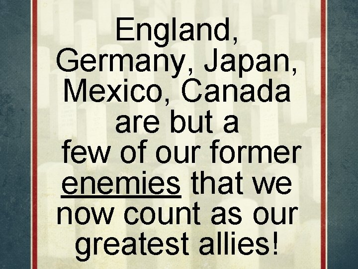 England, Germany, Japan, Mexico, Canada are but a few of our former enemies that