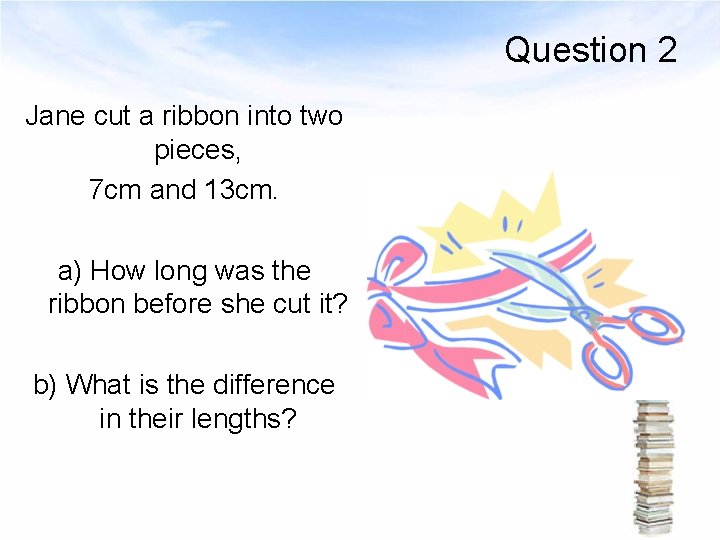 Question 2 Jane cut a ribbon into two pieces, 7 cm and 13 cm.