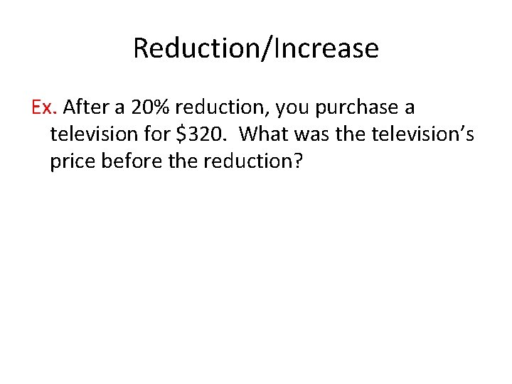 Reduction/Increase Ex. After a 20% reduction, you purchase a television for $320. What was