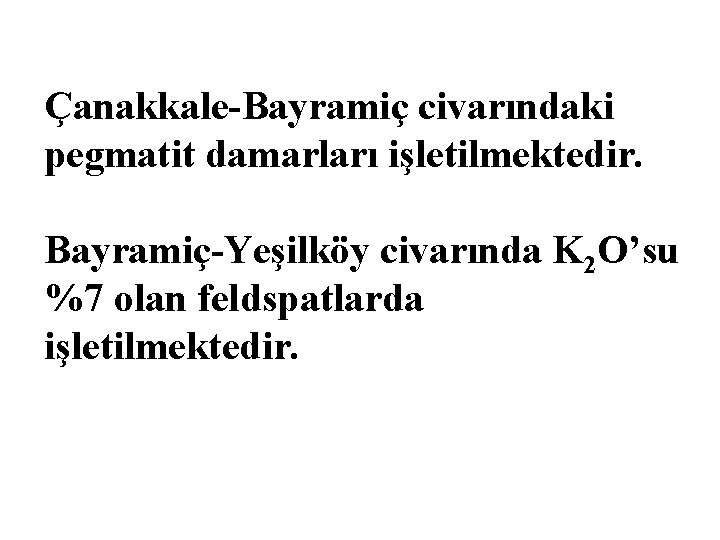 Çanakkale-Bayramiç civarındaki pegmatit damarları işletilmektedir. Bayramiç-Yeşilköy civarında K 2 O’su %7 olan feldspatlarda işletilmektedir.