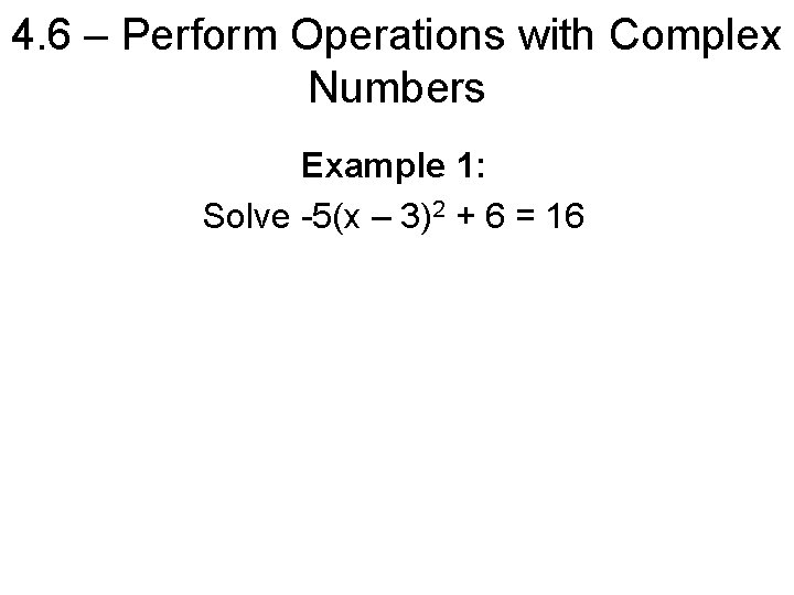 4. 6 – Perform Operations with Complex Numbers Example 1: Solve -5(x – 3)2