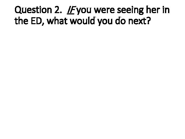 Question 2. IF you were seeing her in the ED, what would you do