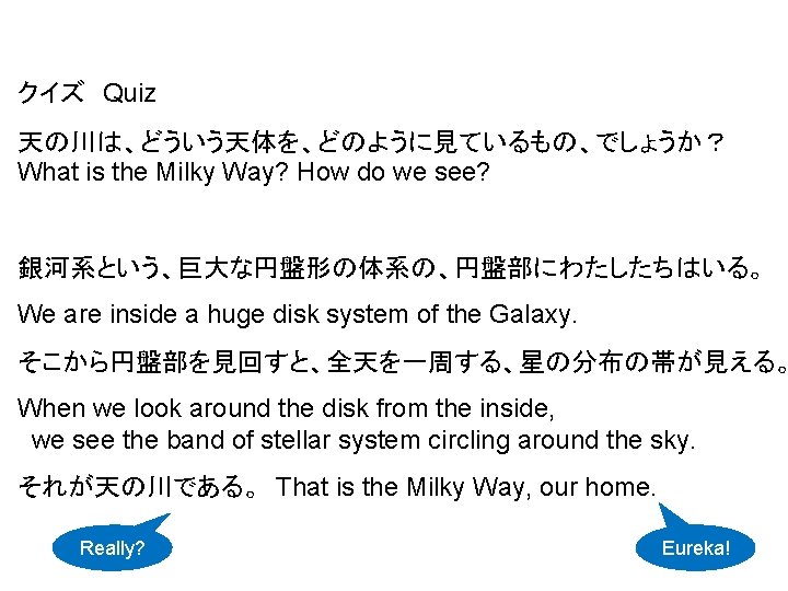 クイズ　Quiz 天の川は、どういう天体を、どのように見ているもの、でしょうか？ What is the Milky Way? How do we see? 銀河系という、巨大な円盤形の体系の、円盤部にわたしたちはいる。 We are