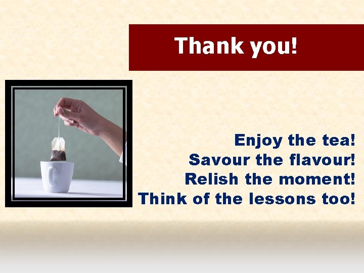 Thank you! Enjoy the tea! Savour the flavour! Relish the moment! Think of the