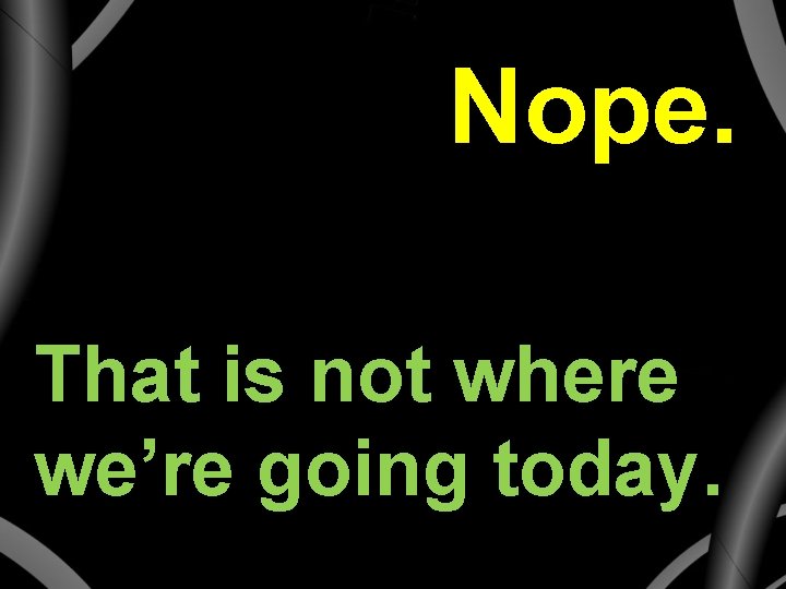 Nope. That is not where we’re going today. 