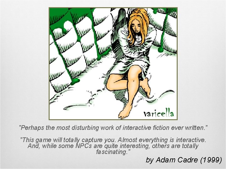 "Perhaps the most disturbing work of interactive fiction ever written. " "This game will