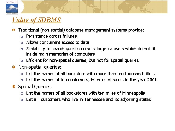 Value of SDBMS Traditional (non-spatial) database management systems provide: Persistence across failures Allows concurrent