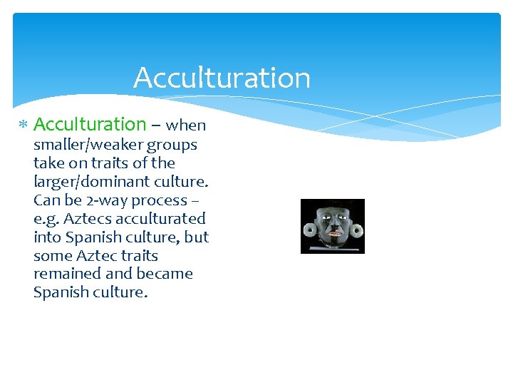 Acculturation – when smaller/weaker groups take on traits of the larger/dominant culture. Can be