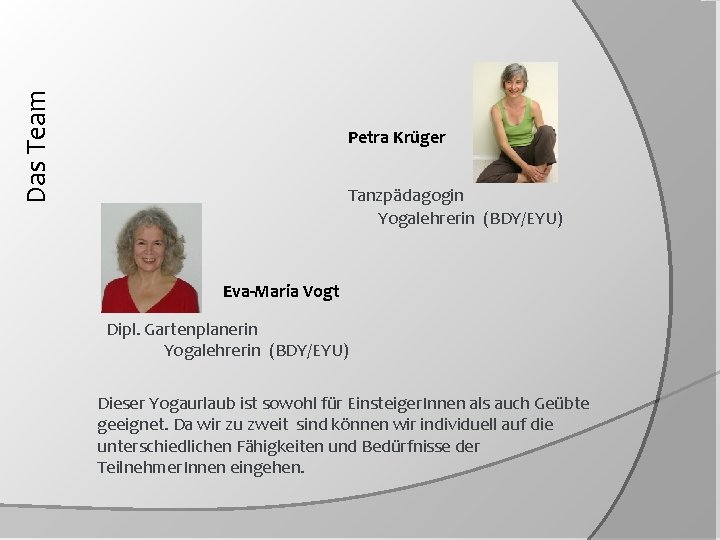 Das Team Petra Krüger Tanzpädagogin Yogalehrerin (BDY/EYU) Eva-Maria Vogt Dipl. Gartenplanerin Yogalehrerin (BDY/EYU) Dieser