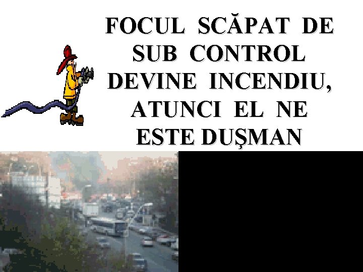 FOCUL SCĂPAT DE SUB CONTROL DEVINE INCENDIU, ATUNCI EL NE ESTE DUŞMAN 