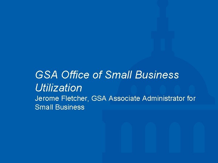 GSA Office of Small Business Utilization Jerome Fletcher, GSA Associate Administrator for Small Business