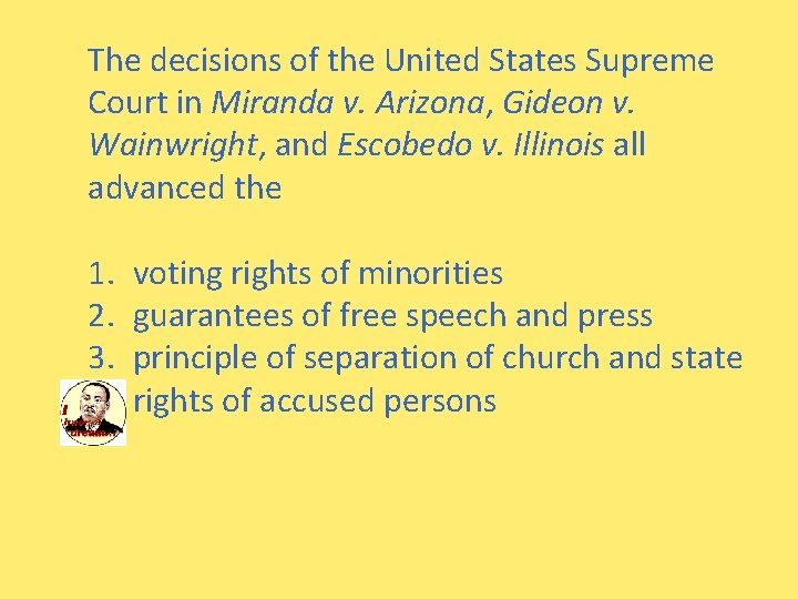 The decisions of the United States Supreme Court in Miranda v. Arizona, Gideon v.