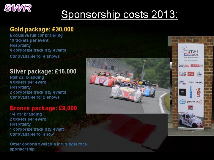 Sponsorship costs 2013: Gold package: £ 30, 000 Exclusive full car branding 10 tickets