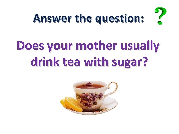 Answer the question: Does your mother usually drink tea with sugar? 