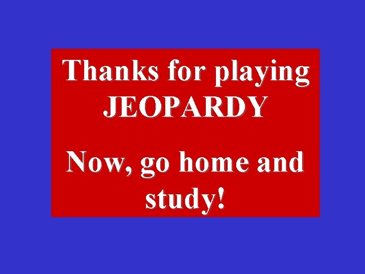 Thanks for playing JEOPARDY Now, go home and study! 