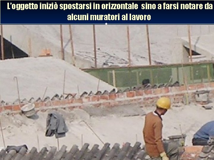 L’oggetto iniziò spostarsi in orizzontale sino a farsi notare da alcuni muratori al lavoro.