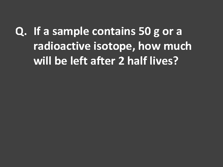 Q. If a sample contains 50 g or a radioactive isotope, how much will
