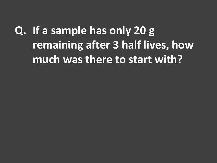 Q. If a sample has only 20 g remaining after 3 half lives, how