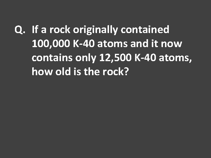 Q. If a rock originally contained 100, 000 K-40 atoms and it now contains