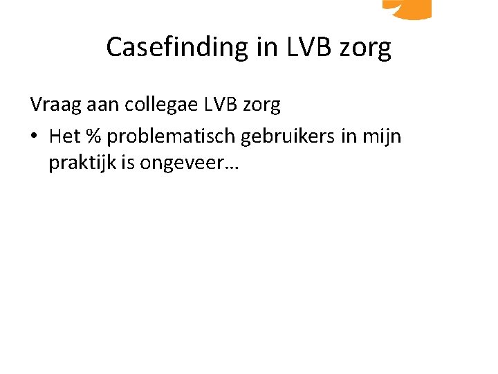 Casefinding in LVB zorg Vraag aan collegae LVB zorg • Het % problematisch gebruikers