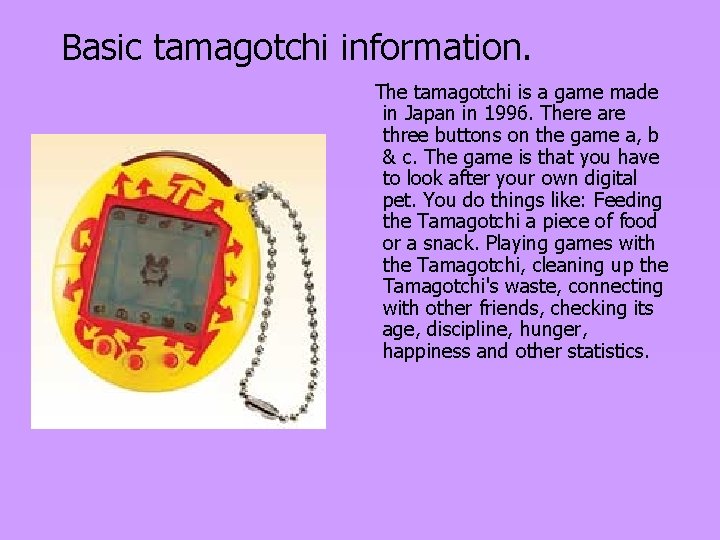 Basic tamagotchi information. The tamagotchi is a game made in Japan in 1996. There