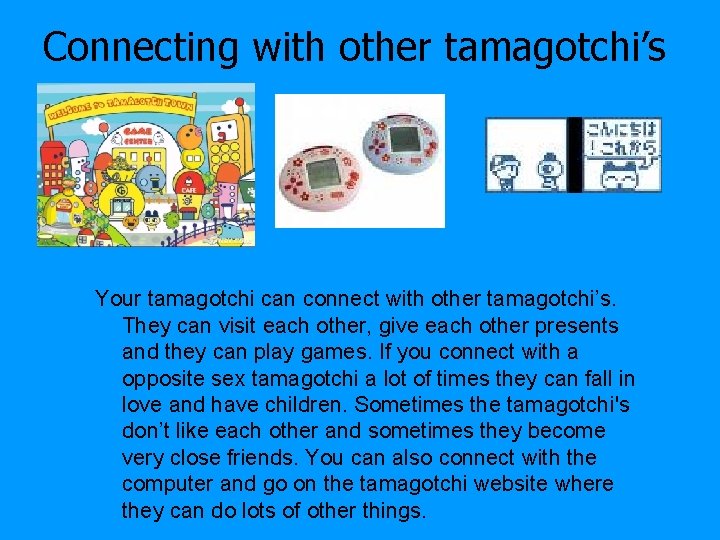 Connecting with other tamagotchi’s Your tamagotchi can connect with other tamagotchi’s. They can visit