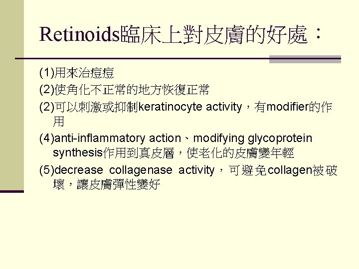 Retinoids臨床上對皮膚的好處： (1)用來治痘痘 (2)使角化不正常的地方恢復正常 (2)可以刺激或抑制keratinocyte activity，有modifier的作 用 (4)anti-inflammatory action、modifying glycoprotein synthesis作用到真皮層，使老化的皮膚變年輕 (5)decrease collagenase activity，可避免collagen被破 壞，讓皮膚彈性變好