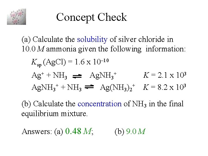 Concept Check (a) Calculate the solubility of silver chloride in 10. 0 M ammonia Concept Check (a) Calculate the solubility of silver chloride in 10. 0 M ammonia